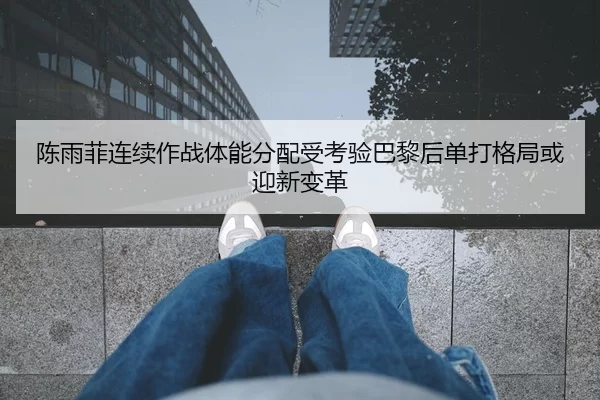 陈雨菲连续作战体能分配受考验巴黎后单打格局或迎新变革