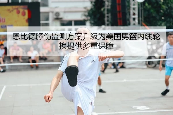 恩比德膝伤监测方案升级为美国男篮内线轮换提供多重保障