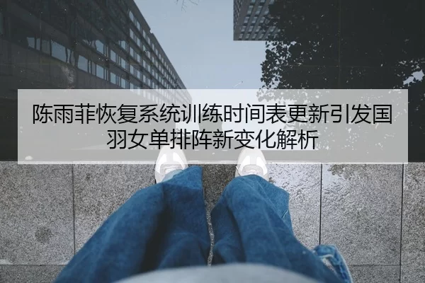 陈雨菲恢复系统训练时间表更新引发国羽女单排阵新变化解析