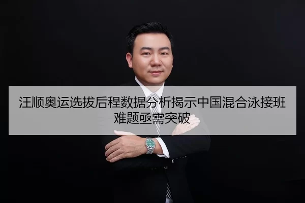 汪顺奥运选拔后程数据分析揭示中国混合泳接班难题亟需突破