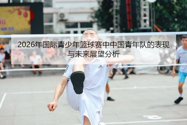 2026年国际青少年篮球赛中中国青年队的表现与未来展望分析