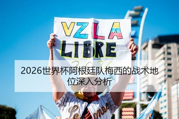 2026世界杯阿根廷队梅西的战术地位深入分析
