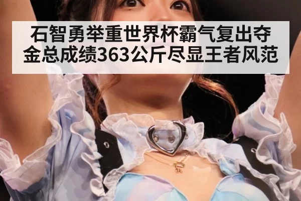 石智勇举重世界杯霸气复出夺金总成绩363公斤尽显王者风范